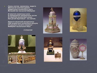 ► Скань златая, прозелень, индиго,
Жемчугов окатное драже.
Средоточье солнечного мига,
Волшебство пасхалий Фаберже.
И несутся сказочные кони
К изумрудным призрачным лугам.
И струится полосатый оникс,
Как ручей бурливый - по снегам.
Радости весенней воскресенье
Под искристым солнечным венцом,
От унынья стылого спасенье -
Фаберже пасхальное яйцо.
С.Соколов
 