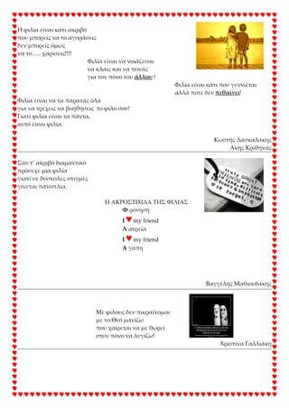 Η φιλία είναι κάτι ακριβό
που μπορείς να το αγοράσεις
δεν μπορείς όμως
να το….. χαρίσεις!!!!
Φιλία είναι να νοιάζεσαι
να κλαις και να πονάς
για τον πόνο του άλλου !
Φιλία είναι κάτι που γεννιέται
αλλά ποτέ δεν πεθαίνει!
Φιλία είναι να τα παρατάς όλα
για να τρέχεις να βοηθήσεις το φίλο σου!
Γιατί φιλία είναι τα πάντα,
αυτό είναι φιλία.
Κωστής Δασκαλάκης
Άκης Κριθηνάς
΢αν τ’ ακριβό διαμαντικό
πρόσεχε μια φιλία
γιατί σε δύσκολες στιγμές
γίνεται πανοπλία.
Η ΑΚΡΟ΢ΣΙΧΙΔΑ ΣΗ΢ ΦΙΛΙΑ΢
Υ ρόνηση
I ♥my friend
Λ ατρεία
I ♥my friend
Α γάπη
Βαγγέλης Μαθιουδάκης
Με φίλους δεν πικραίνομαι
με το Θεό μανίζω
που χαίρεται να με θωρεί
στον πόνο να λυγίζω!
Χριστίνα Γαλλιάκη
 