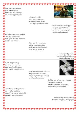 Άμα σας ερωτήσουνε
ήντα θα πει φιλία
απάντηση στο ερώτημα
δεν βρίσκεις με τη μία!
Μία φιλία έκοψα
και ήταν η δικιά σου
αγάπη μου σε αγαπώ
κι ας μην είμαι κοντά σου!
Φίλο δεν κάνω όποιο βρω
και μου χαμογελάσει
αν δεν τον έχω σε χαρές
και λύπες δοκιμάσει!
Μαχαίρι μέσα στην καρδιά
ετσά’ ναι η προδοσία
στον χάρο στέλνει οριστικά
αγάπες και φιλία.
Ποτέ μου δεν εχτύπησα
πόρτα να μην ανοίξει
όπου κι αν πάω θα βρεθεί
φίλος να με στηρίξει.
Γιάννης Ανδρεδάκης
Μανώλης Καλαϊτζάκης
Ιάκωβος Γεραρχάκης
Φιλία λέξη εύκολη
λόγια να την επούνε
μα είναι τόσο δύσκολη
στον κόσμο να τη βρούνε.
Φίλος δεν είσαι όντε θα πιεις
θα φας και θα γελάσεις
μα μοναχά όταν γι’ αυτούς
τα πάντα θυσιάσεις.
Καλλιά ‘χα να’ χω δυο εχθρούς
να με κατηγορούνε
παρά δυο φίλους ψεύτικους
να λεν πως μ’ αγαπούνε.
Με φίλους μου δε μάλωσα
και ούτε θα μαλώσω
καλλιά ‘ χω γω να πληγωθώ
παρά να τους πληγώσω.
Παναγιώτης Μαθιουδάκης
Γιώργος Μαρής (Κατσιφάρης)
 