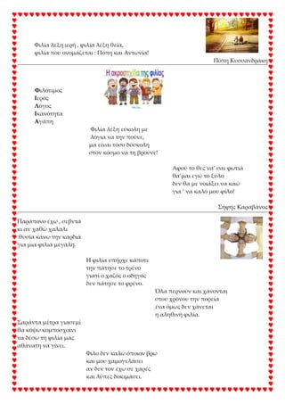 Φιλία λέξη ιερή , φιλία λέξη θεία,
φιλία που ονομάζεται : Πόπη και Αντωνία!
Πόπη Κυσσανδράκη
Υιλότιμος
Ιερός
Λόγος
Ικανότητα
Αγάπη
Φιλία λέξη εύκολη με
λόγια να την πούνε,
μα είναι τόσο δύσκολη
στον κόσμο να τη βρούνε!
Αφού το θες να’ σαι φωτιά
θα’μαι εγώ το ξύλο
δεν θα με νοιάξει να καώ
για ‘ να καλό μου φίλο!
΢ήφης Καραβάνος
Παράπονο έχω , σεβντά
κι αν χαθώ χαλάλι
θυσία κάνω την καρδιά
για μια φιλιά μεγάλη.
Η φιλία υπήρχε κάποτε
την πάτησε το τρένο
γιατί ο χαζός ο οδηγός
δεν πάτησε το φρένο.
Όλα περνούν και χάνονται
στου χρόνου την πορεία
ένα όμως δεν χάνεται
η αληθινή φιλία.
΢αράντα μέτρα γιασεμί
θα κόψω κομποσχοίνι
να δέσω τη φιλία μας
αθάνατη να γίνει.
Φίλο δεν καλώ όποιον βρω
και μου χαμογελάσει
αν δεν τον έχω σε χαρές
και λύπες δοκιμάσει.
 