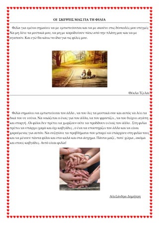 ΟΙ ΢ΚΕΨΕΙ΢ ΜΑ΢ ΓΙΑ ΣΗ ΥΙΛΙΑ
Φιλία για εμένα σημαίνει να με εμπιστεύονται και να με ακούνε στις δύσκολές μου στιγμές .
Να μη λένε τα μυστικά μου, να μη με κοροϊδεύουν πίσω από την πλάτη μου και να με
αγαπούν. Και εγώ θα κάνω το ίδιο για τις φίλες μου.
Θέκλα Σζελάι
Φιλία σημαίνει να εμπιστεύεσαι τον άλλο , να του λες τα μυστικά σου και αυτός να λέει τα
δικά του σε εσένα. Να νοιάζεται ο ένας για τον άλλο, να τον φροντίζει , να του δείχνει αγάπη
και στοργή . Οι φίλοι δεν πρέπει να χωρίζουν ούτε να προδίδουν ο ένας τον άλλο . ΢τη φιλία
πρέπει να υπάρχει χαρά και όχι καβγάδες , ο ένα να υποστηρίζει τον άλλο και να είναι
χαρούμενος για αυτόν. Να συζητάνε τα προβλήματα που μπορεί να υπάρχουν στη φιλία τους
και να μένουν πάντα φίλοι και στα καλά και στα άσχημα. Πάντα μαζί , ποτέ χώρια , ακόμα
και στους καβγάδες. Αυτό είναι φιλία!
Αλεξάνδρα Δημήτρη
 