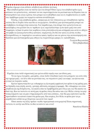 Η φιλία σήμερα είναι άλλοτε αληθινή και άλλοτε ψεύτικη.
Μια αληθινή φιλία είναι τα πάντα για ένα άτομο! Όταν έχεις ένα αληθινό φίλο έχεις
κάποιον να εμπιστευτείς , κάποιον να του εκμυστηρεύεσαι τα μυστικά και τα θέματα που σε
απασχολούν και είναι ο μόνος που μπορεί να σε βοηθήσει και να σε συμβουλεύσει σε κάθε
σου πρόβλημα χωρίς να περιμένει κάποιο αντάλλαγμα.
Επίσης, ένας αληθινός φίλος , ακόμη και αν τον πληγώσεις με οποιοδήποτε τρόπο,
εκείνος θα σε δεχθεί πίσω και θα σε συγχωρέσει. Αντίθετα, μια ψεύτικη φιλία μπορεί να
υποβιβάσει το άτομο στην κοινωνία. Για παράδειγμα, ένα άτομο που εμπιστεύεσαι αν
καταλάβεις στο μέλλον ότι σε πρόδωσε ή σε εκμεταλλεύτηκε ή ότι ήταν μαζί σου από
συμφέρον, τελικά το μόνο που κερδίζεις είναι απογοήτευση και απόρριψη και αυτό σε οδηγεί
στο φόβο να ξαναεμπιστευθείς κάποιον, νομίζοντας ότι θα σου κάνει κι αυτός το ίδιο.
Επιπροσθέτως, σε παροτρύνει να κάνεις κακές πράξεις και να χάνεις την αυτοεκτίμησή σου.
Εξάλλου μια ψεύτικη φιλία μας οδηγεί τις περισσότερες φορές σε «κατάθλιψη».
Γεωργία Βεργιανάκη
Πόπη Βαβουδάκη
Η φιλία είναι πολύ σημαντική για εμένα αλλά νομίζω και για όλους μας.
Σο να έχεις ένα φίλο , μία φίλη , είναι πολύ σπουδαίο γιατί έτσι μπορείτε να είστε όλη
την ημέρα μαζί , να λέτε όλα τα μυστικά σας, να πηγαίνετε μαζί για καφέ, για ψώνια και
γενικά να περνάτε καλά.
Εμένα προσωπικά δεν με ενδιαφέρει η εξωτερική εμφάνιση του φίλου ή της φίλης μου,
αν δηλαδή είναι ψηλή, κοντή , χοντρή, αδύνατη, άσχημη ή όμορφη . Με ενδιαφέρει να είναι
αληθινή και όχι διπρόσωπη , να ακούει όλα τα προβλήματά μου όπως και εγώ θα ακούω τα
δικά της. Και να πιστεύει σε αυτή μας τη φιλία, όπως θα κάνω και εγώ. Θέλω επίσης να μην
τσακωνόμαστε και να μην επηρεαζόμαστε από τους άλλους , που θα μας ζηλεύουν και θα
προσπαθούν να κάνουν κακό στη φιλία μας. Και κυρίως, δεν θέλω οι φίλοι μου να με
κοροϊδεύουν αλλά να με δέχονται για αυτό που είμαι!
Όταν ακούω τη λέξη «φιλία» νιώθω πραγματικά ευτυχισμένη! Είναι σημαντική,
πιστεύω σε αυτήν και θέλω το ίδιο να κάνετε και εσείς!
Νικολέτα Πλαΐτη
 