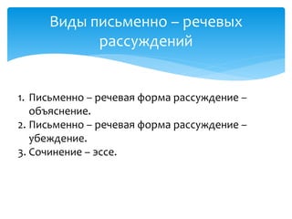 Виды письменно – речевых
рассуждений
1. Письменно – речевая форма рассуждение –
объяснение.
2. Письменно – речевая форма рассуждение –
убеждение.
3. Сочинение – эссе.
 