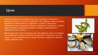 Цинк
Большое значение для человека имеет цинк. В среднем, в организме
находится около 3г, а суточное потребление 15мг. Дефицит цинка у человека
выражается в потере аппетита, нарушении в скелете и оволосении ,
повреждение кожи, замедлении полового созревания. В нескольких случаях
дефицит привел к нарушению сенсорного аппарата, выражавшимся в
извращении: вкуса и запаха.
Важную роль цинк играет заживлении ран. При дефиците цинка этот процесс
идет медленно в следствии снижения синтеза белка и коллагена. Из этого
следует, что для заживления ран в рацион больным с дефицитом элемента
следует добавлять цинк.
 