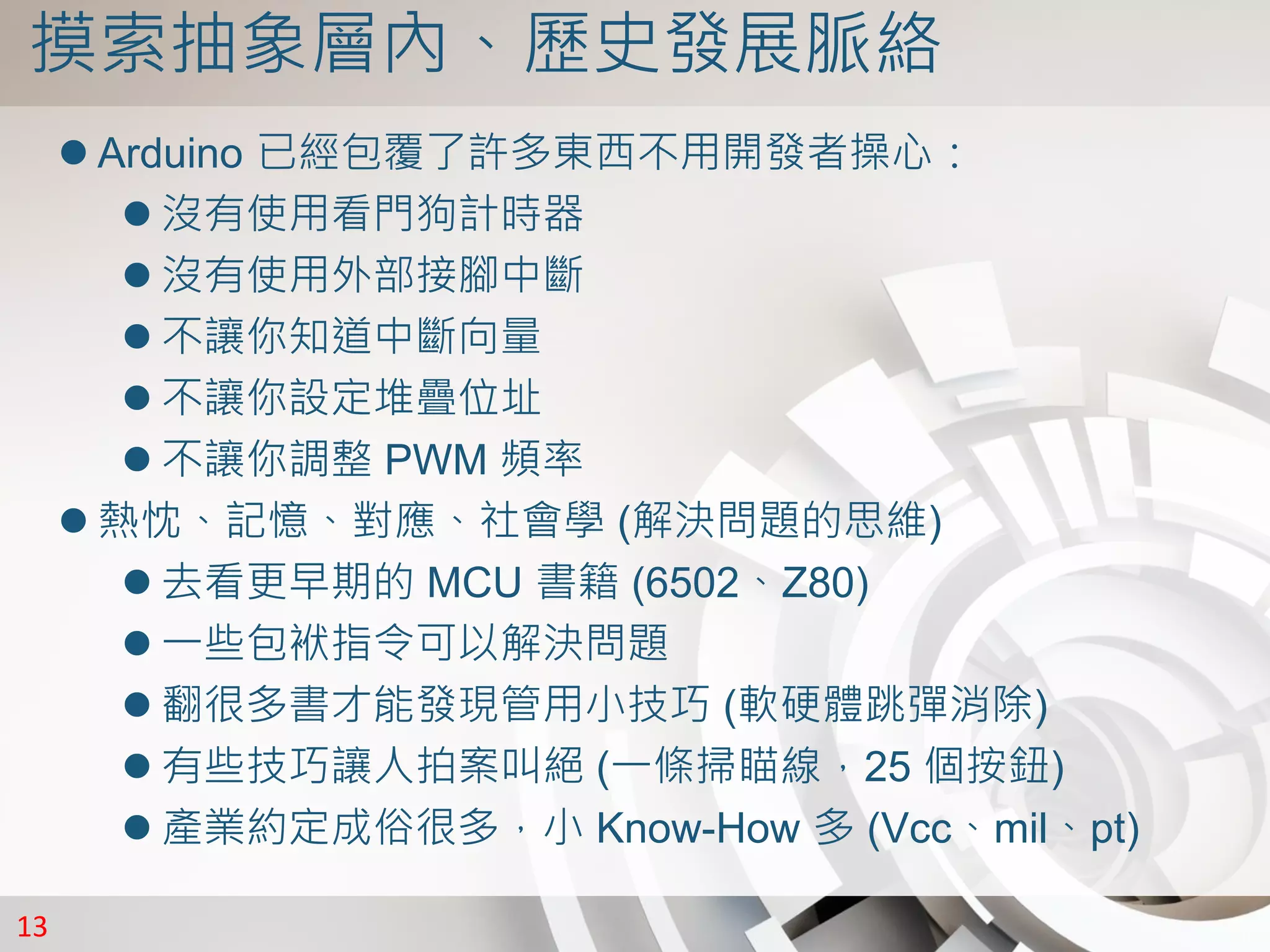 13
摸索抽象層內、歷史發展脈絡
 Arduino 已經包覆了許多東西不用開發者操心：
 沒有使用看門狗計時器
 沒有使用外部接腳中斷
 不讓你知道中斷向量
 不讓你設定堆疊位址
 不讓你調整 PWM 頻率
 熱忱、記憶、對應、社會學 (解決問題的思維)
 去看更早期的 MCU 書籍 (6502、Z80)
 一些包袱指令可以解決問題
 翻很多書才能發現管用小技巧 (軟硬體跳彈消除)
 有些技巧讓人拍案叫絕 (一條掃瞄線，25 個按鈕)
 產業約定成俗很多，小 Know-How 多 (Vcc、mil、pt)
 