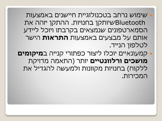 ‫באמצעות‬ ‫חיישנים‬ ‫בטכנולוגיית‬ ‫נרחב‬ ‫שימוש‬
Bluetooth‫בחנויות‬ ‫שיותקן‬.‫את‬ ‫יזהה‬ ‫ההתקן‬
‫הסמארטפונים‬‫ליידע‬ ‫ויוכל‬ ‫בקרבתו‬ ‫שנמצאים‬
‫באמצעות‬ ‫מבצעים‬ ‫על‬ ‫אותם‬‫התראות‬‫הישר‬
‫הנייד‬ ‫לטלפון‬.
‫ב‬ ‫קנייה‬ ‫כפתורי‬ ‫ליצור‬ ‫יוכלו‬ ‫קמעונאיים‬‫מיקומים‬
‫ורלוונטיים‬ ‫מושכים‬‫יותר‬(‫מדויקת‬ ‫התאמה‬
‫ללקוח‬)‫את‬ ‫להגדיל‬ ‫ולמעשה‬ ‫מקוונות‬ ‫בחנויות‬
‫המכירות‬.
 