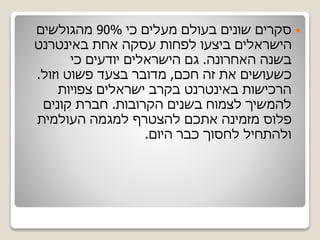 ‫כי‬ ‫מעלים‬ ‫בעולם‬ ‫שונים‬ ‫סקרים‬90%‫מהגולשים‬
‫באינטרנט‬ ‫אחת‬ ‫עסקה‬ ‫לפחות‬ ‫ביצעו‬ ‫הישראלים‬
‫האחרונה‬ ‫בשנה‬.‫כי‬ ‫יודעים‬ ‫הישראלים‬ ‫גם‬
‫חכם‬ ‫זה‬ ‫את‬ ‫כשעושים‬,‫וזול‬ ‫פשוט‬ ‫בצעד‬ ‫מדובר‬.
‫צפויות‬ ‫ישראלים‬ ‫בקרב‬ ‫באינטרנט‬ ‫הרכישות‬
‫הקרובות‬ ‫בשנים‬ ‫לצמוח‬ ‫להמשיך‬.‫קונים‬ ‫חברת‬
‫העולמית‬ ‫למגמה‬ ‫להצטרף‬ ‫אתכם‬ ‫מזמינה‬ ‫פלוס‬
‫היום‬ ‫כבר‬ ‫לחסוך‬ ‫ולהתחיל‬.
 