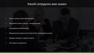 • Знание границ свой компетенции
• Экономика своего участка - автоматизация
• Программное обеспечение
• Юридическая грамотность( Знание НК, инструкций, указов)
• Задавать вопросы и давать ответы
• Расставлять приоритеты
Какой сотрудник вам нужен
 