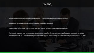 • Были обнаружены дублирующиеся задачи у сотрудников бухгалтерской службы
• Выявлено неэффективное использование рабочего времени
• Некоторые работники бухгалтерии и вовсе имели недостаточную квалификацию
• По нашей оценке, при устранении выявленных ошибок бухгалтерская служба имеет хороший резерв и
готова справиться с работой при увеличении выручки компании (т.е. нагрузки на бухгалтерию) на 15-20%.
Вывод
 