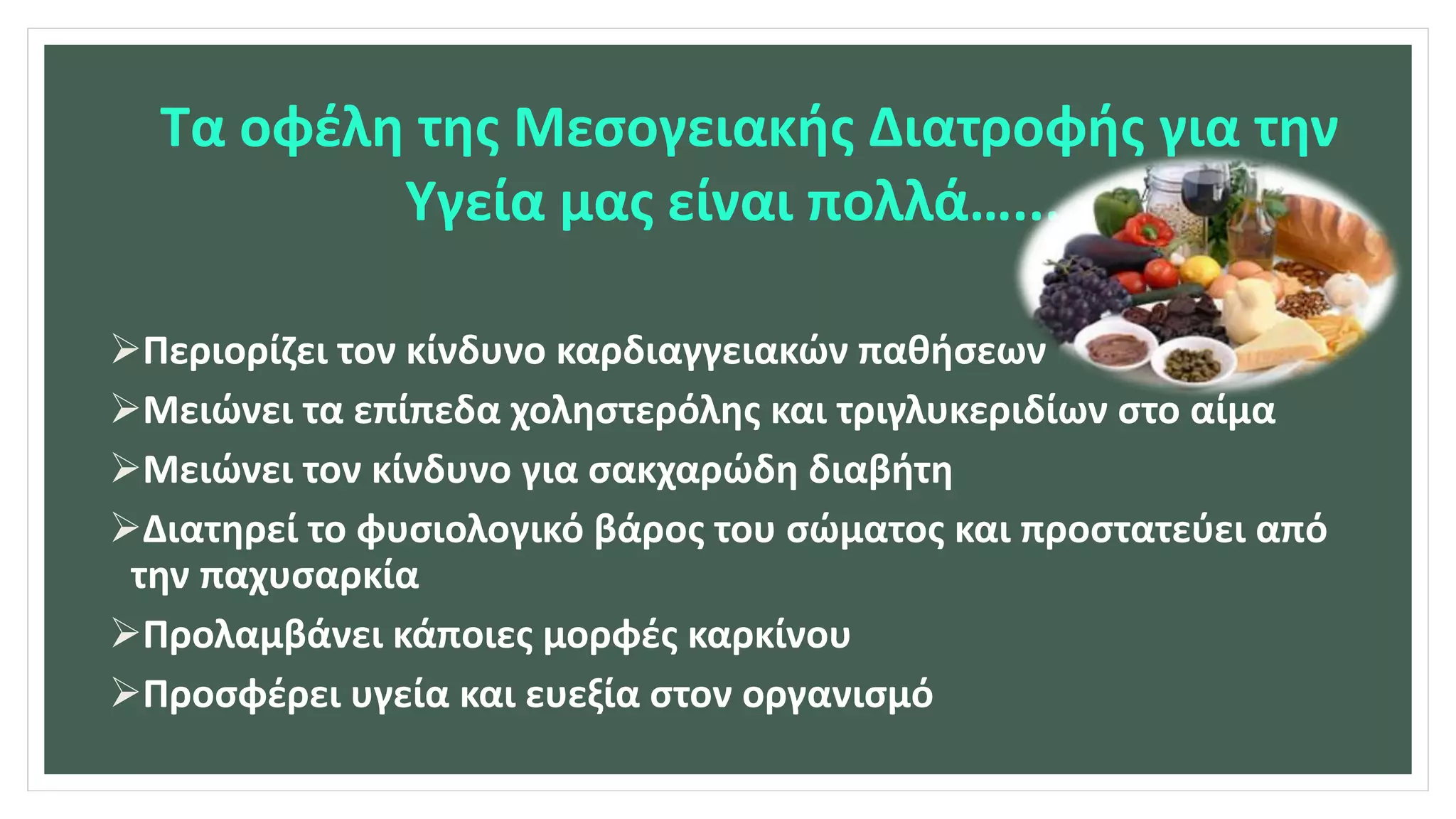 Τα οφέλη της Μεσογειακής Διατροφής για την
Υγεία μας είναι πολλά…...
Περιορίζει τον κίνδυνο καρδιαγγειακών παθήσεων
Μειώνει τα επίπεδα χοληστερόλης και τριγλυκεριδίων στο αίμα
Μειώνει τον κίνδυνο για σακχαρώδη διαβήτη
Διατηρεί το φυσιολογικό βάρος του σώματος και προστατεύει από
την παχυσαρκία
Προλαμβάνει κάποιες μορφές καρκίνου
Προσφέρει υγεία και ευεξία στον οργανισμό
 
