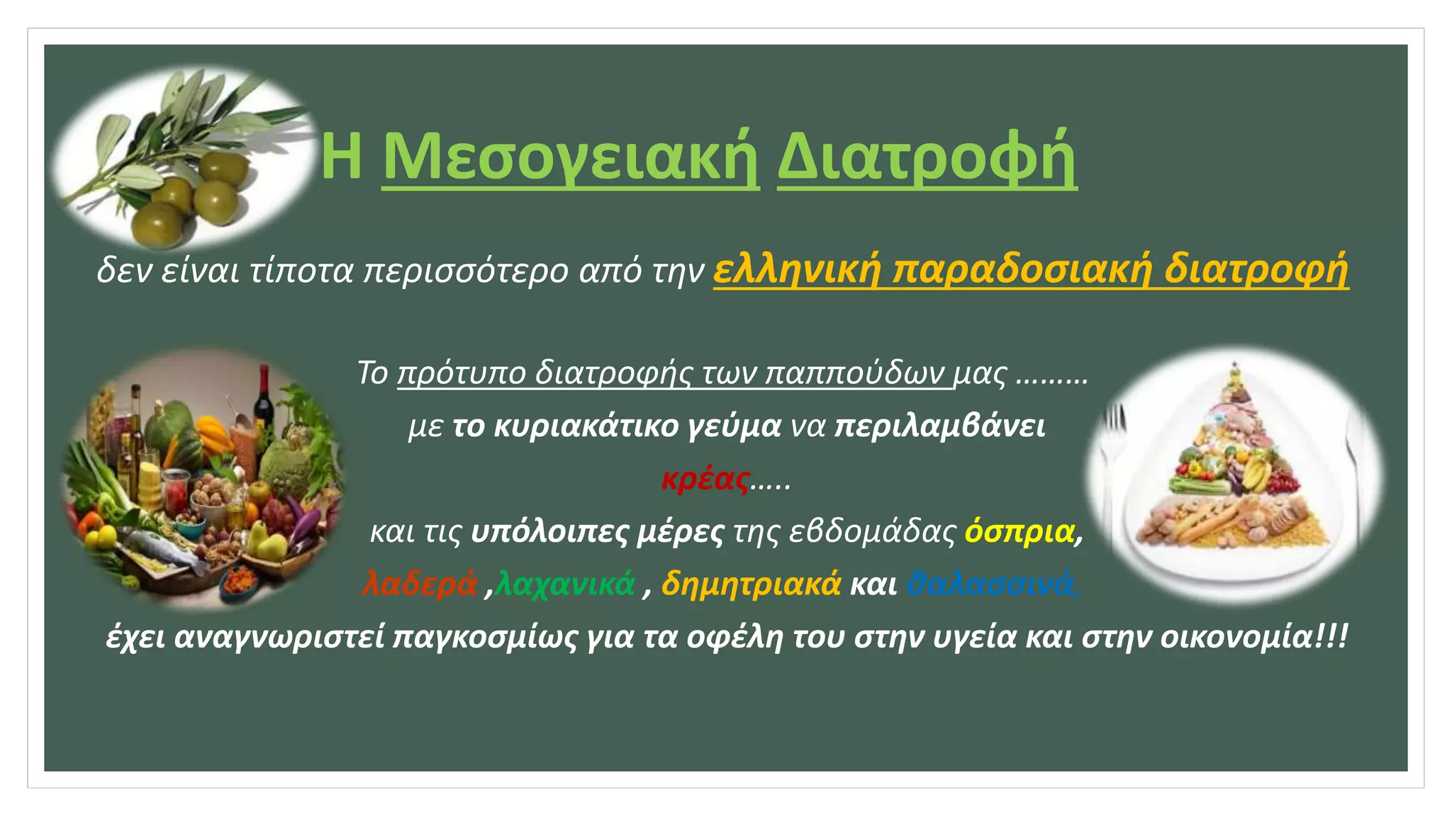 Η Μεσογειακή Διατροφή
δεν είναι τίποτα περισσότερο από την ελληνική παραδοσιακή διατροφή
Το πρότυπο διατροφής των παππούδων μας ………
με το κυριακάτικο γεύμα να περιλαμβάνει
κρέας…..
και τις υπόλοιπες μέρες της εβδομάδας όσπρια,
λαδερά ,λαχανικά , δημητριακά και θαλασσινά,
έχει αναγνωριστεί παγκοσμίως για τα οφέλη του στην υγεία και στην οικονομία!!!
 