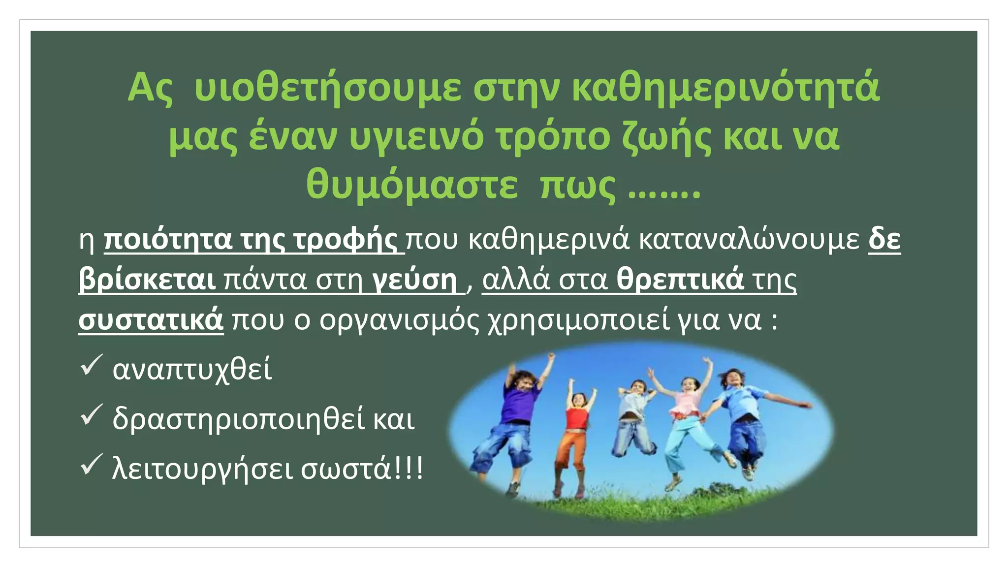 Ας υιοθετήσουμε στην καθημερινότητά
μας έναν υγιεινό τρόπο ζωής και να
θυμόμαστε πως …….
η ποιότητα της τροφής που καθημερινά καταναλώνουμε δε
βρίσκεται πάντα στη γεύση , αλλά στα θρεπτικά της
συστατικά που ο οργανισμός χρησιμοποιεί για να :
 αναπτυχθεί
 δραστηριοποιηθεί και
 λειτουργήσει σωστά!!!
 