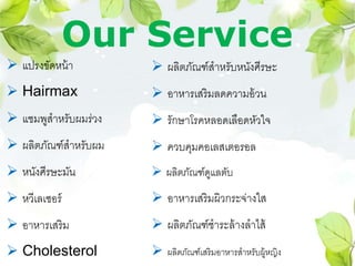 Our Service
 แปรงขัดหน้า
 Hairmax
 แชมพูสาหรับผมร่วง
 ผลิตภัณฑ์สาหรับผม
 หนังศีรษะมัน
 หวีเลเซอร์
 อาหารเสริม
 Cholesterol
 ผลิตภัณฑ์สาหรับหนังศีรษะ
 อาหารเสริมลดความอ้วน
 รักษาโรคหลอดเลือดหัวใจ
 ควบคุมคอเลสเตอรอล
 ผลิตภัณฑ์ดูแลตับ
 อาหารเสริมผิวกระจ่างใส
 ผลิตภัณฑ์ชาระล้างลาไส้
 ผลิตภัณฑ์เสริมอาหารสาหรับผู้หญิง
 