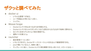 ザクッと調べてみた
● docker ui
○ いろんな亜種？がある。
○ ユーザ認証とか特にないっぽい。
○ シンプル。
● Weave Scope
○ Dockerコンテナ同士のつながりを可視化する。
○ DockerコンテナをLinkでガシガシつなぐと訳分からなくなるので地味に便利かも。
○ なにげにほぼリアルタイムで表示更新する。
○ 通称パイの実UI（ぉ
● rauncher
○ 統合管理ツールっぽい
○ いろいろできそう。Dockerサーバにエージェントを仕込んで複数管理できる。
○ Javaで動いているらしく、地味に重い。
○ テンプレートに従い、 Dockerコンテナ群を構築できるっぽいけど、エラーになる・・・
 