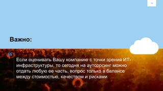 10
“
Важно:
Если оценивать Вашу компанию с точки зрения ИТ-
инфраструктуры, то сегодня на аутсорсинг можно
отдать любую ее часть, вопрос только в балансе
между стоимостью, качеством и рисками
 