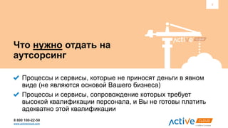 8 800 100-22-50
www.activecloud.com
3
Что нужно отдать на
аутсорсинг
Процессы и сервисы, которые не приносят деньги в явном
виде (не являются основой Вашего бизнеса)
Процессы и сервисы, сопровождение которых требует
высокой квалификации персонала, и Вы не готовы платить
адекватно этой квалификации
 
