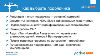 8 800 100-22-50
www.activecloud.com
Репутация и опыт подрядчика – основной критерий
Документы (контракт, NDA, SLA с финансовыми гарантиями)
Подтвержденный штат квалифицированных специалистов
Режим работы 24/7
Аудит (Transformation Assessment) – первый этап
взаимоотношений, который Вам предложили
Проект переноса процесса на аутсорсинг – второй этап
Лучше несколько подрядчиков, чем один с неполной
компетенцией
6
Как выбрать подрядчика
 
