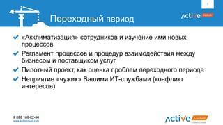 8 800 100-22-50
www.activecloud.com
«Акклиматизация» сотрудников и изучение ими новых
процессов
Регламент процессов и процедур взаимодействия между
бизнесом и поставщиком услуг
Пилотный проект, как оценка проблем переходного периода
Неприятие «чужих» Вашими ИТ-службами (конфликт
интересов)
7
Переходный период
 