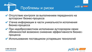 8 800 100-22-50
www.activecloud.com
Отсутствие контроля за выполнением переданного на
аутсорсинг бизнес-процесса
Утечка информации в части уникальности исполнения
бизнес-процесса
При недобросовестном исполнении аутсорсером своих
обязанностей возможно снижение эффективности бизнес-
процесса
Использование поставщиком устаревших технологий
8
Проблемы и риски
 