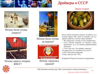 Одно действие меняет мир. Одно слово меняет к этому отношение…
Приходько Сергей M.A.NLP-DHE
20
Драйверы в СССР
Почему были готовы
умереть?
Почему были готовы
на жертвы?
Почему гордились
страной?
Почему верили лидерам
КПСС?
Закон огурца
Когда новый сотрудник выходит на работу, то в
течение первых трех дней он понимает, как тут
принято работать, и встает перед выбором:
- Все переделать, потому что все неправильно;
- Стать «белой» вороной, не изменять своим
принципам, но и не затевать реорганизацию
компании;
- Стать «как все». Что выберет новичок?
5% переделать, но способных на это 0,1%
5-10% готовы быть воронами;
Станут «как все» 80 – 95%
К.Харский «Оценка полезности сотрудников»
 