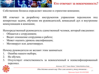Одно действие меняет мир. Одно слово меняет к этому отношение…
Приходько Сергей M.A.NLP-DHE
27
Кто отвечает за вовлеченность?
Источник: 2014 " Towers Watson " Global Workforce Study
Собственник бизнеса определяет миссию и стратегию компании;
HR отвечает за разработку инструментов управления персоналом под
конкретные задачи, обучение им руководителей, командный дух и внутренние
коммуникации в компании;
Непосредственный руководитель единственный человек, который ежедневно:
- Общается с сотрудником;
- Видит отношение сотрудника к работе;
- Может оценить уровень квалификации;
- Мотивирует или демотивирует.
Почему руководители не желают этим заниматься:
1. Ошибка нашего выбора;
2. Не обучен;
3. Отсутствует ответственность за невовлеченный и неквалифицированный
персонал.
 