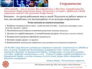 Одно действие меняет мир. Одно слово меняет к этому отношение…
Приходько Сергей M.A.NLP-DHE
29
Сотрудничество
Компания – это группа работающих вместе людей. Результаты их работы зависят от
того, как они работают, и от методов работы: от их культуры сотрудничества.
«Моя команда – это не только свое подразделение, а весь Банк. Сотрудничаем для
достижения общего результата Банка. Относимся к коллегам с уважением и всегда
стремимся помочь!» (Из ценностей Альфа-Банка)
1. Конфликт интересов (бухгалтерия – хозяйственники; бэк-офис – клиентские менеджеры; склад –
логистика; продажи - сервис).
Точки кипения во взаимоотношениях
2. Непонимание роли каждого в конечном результате (сквозные процессы)
3. Деление на «зарабатывающих» и «потребляющих ресурсы» (белая кость, нам все должны)
4. Распределение ресурсов и финансов (прозрачность)
5. Позиция лидера (дружим / не дружим)
6. Коммуникации (прохождение информации, недопонимание или искаженное восприятие)
«В деловом мире внешняя интеграция измеряется энергией, потраченной на завоевание
доли на рынке. Внутренняя дезинтеграция измеряется тем, сколько энергии
тратится впустую на внутреннюю борьбу с подозрениями, политические распри,
злословие, проблемы коммуникации и т.д. Энергия в первую очередь расходуется на
внутреннюю борьбу и только остатки ее (если есть) могут быть потрачены на
внешнюю интеграцию»
(Ицхак Адизес, Политические озарения)
 