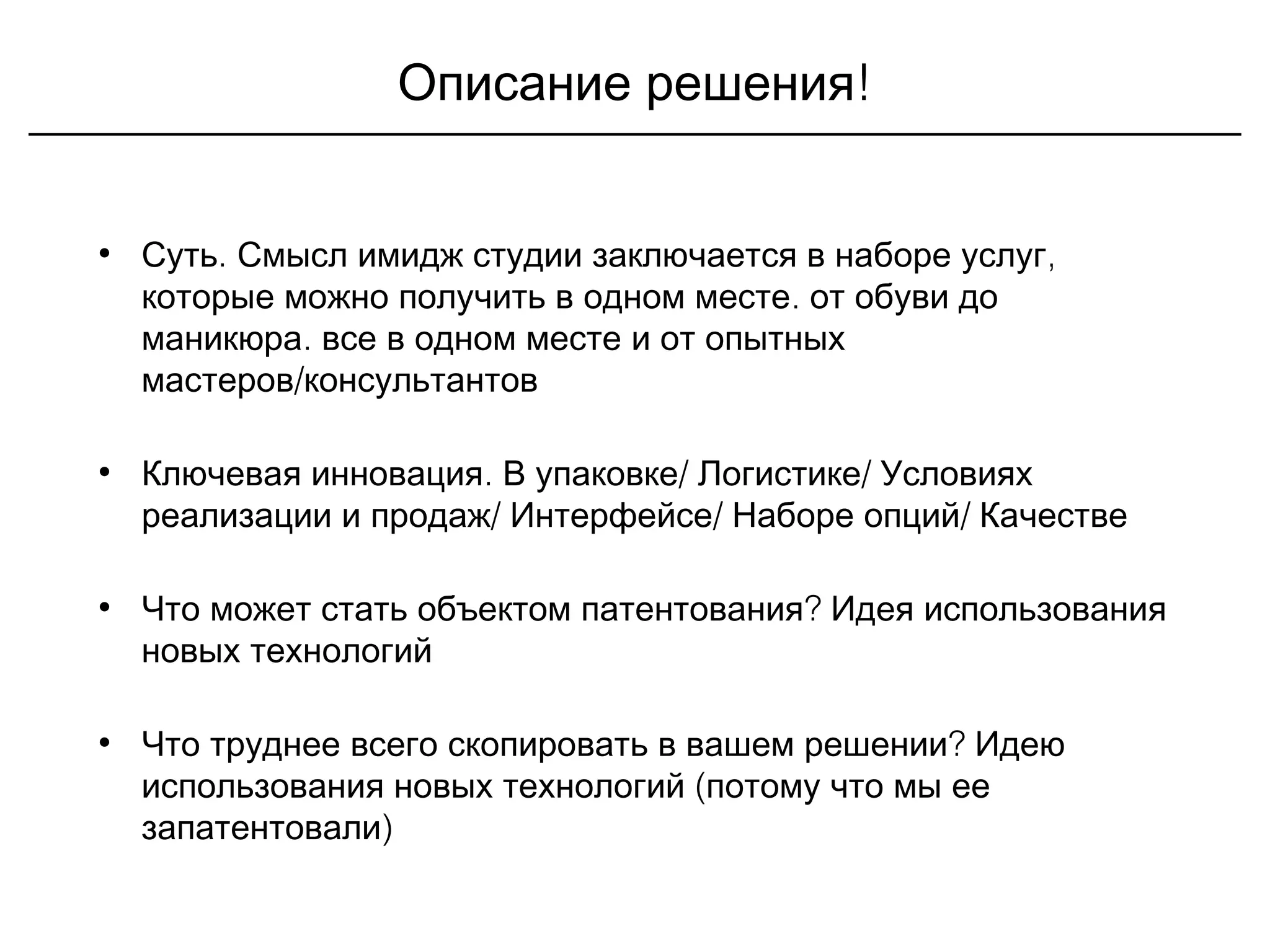 !Описание решения
• . ,Суть Смысл имидж студии заключается в наборе услуг
.которые можно получить в одном месте от обуви до
.маникюра все в одном месте и от опытных
/мастеров консультантов
• . / /Ключевая инновация В упаковке Логистике Условиях
/ / /реализации и продаж Интерфейсе Наборе опций Качестве
• ?Что может стать объектом патентования Идея использования
новых технологий
• ?Что труднее всего скопировать в вашем решении Идею
(использования новых технологий потому что мы ее
)запатентовали
 
