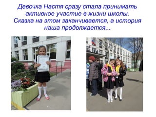Девочка Настя сразу стала принимать
активное участие в жизни школы.
Сказка на этом заканчивается, а история
наша продолжается...
 