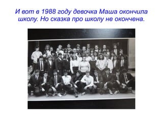 И вот в 1988 году девочка Маша окончила
школу. Но сказка про школу не окончена.
 