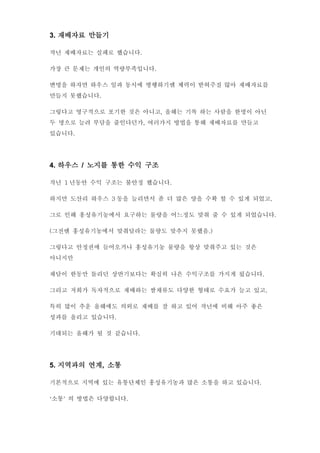 3. 재배자료 만들기
작년 재배자료는 실패로 했습니다.
가장 큰 문제는 개인의 역량부족입니다.
변명을 하자면 하우스 일과 동시에 병행하기엔 체력이 받혀주질 않아 재배자료를
만들지 못했습니다.
그렇다고 영구적으로 포기한 것은 아니고, 올해는 기록 하는 사람을 한명이 아닌
두 명으로 늘려 부담을 줄인다던가, 여러가지 방법을 통해 재배자료를 만들고
있습니다.
4. 하우스 / 노지를 통한 수익 구조
작년 1 년동안 수익 구조는 불안정 했습니다.
하지만 도산리 하우스 3 동을 늘리면서 좀 더 많은 양을 수확 할 수 있게 되었고,
그로 인해 홍성유기농에서 요구하는 물량을 어느정도 맞춰 줄 수 있게 되었습니다.
(그전엔 홍성유기농에서 맞춰달라는 물량도 맞추지 못했음.)
그렇다고 안정권에 들어오거나 홍성유기농 물량을 항상 맞춰주고 있는 것은
아니지만
채담이 한동만 돌리던 상반기보다는 확실히 나은 수익구조를 가지게 됬습니다.
그리고 저희가 독자적으로 재배하는 쌈채류도 다양한 형태로 수요가 늘고 있고,
특히 많이 추운 올해에도 의외로 재배를 잘 하고 있어 작년에 비해 아주 좋은
성과를 올리고 있습니다.
기대되는 올해가 될 것 같습니다.
5. 지역과의 연계, 소통
기본적으로 지역에 있는 유통단체인 홍성유기농과 많은 소통을 하고 있습니다.
‘소통’ 의 방법은 다양합니다.
 