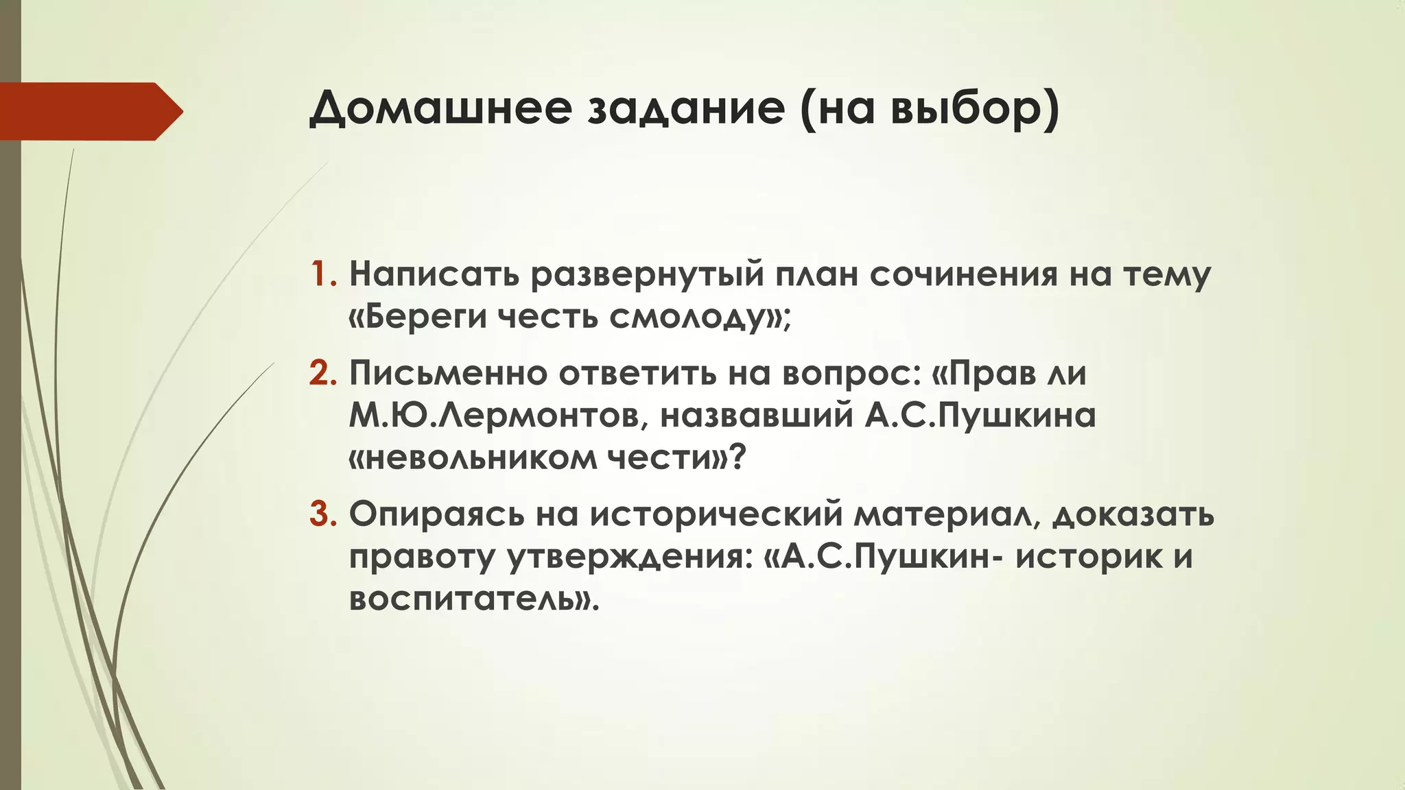 Домашнее задание (на выбор)
1. Написать развернутый план сочинения на тему
«Береги честь смолоду»;
2. Письменно ответить на вопрос: «Прав ли
М.Ю.Лермонтов, назвавший А.С.Пушкина
«невольником чести»?
3. Опираясь на исторический материал, доказать
правоту утверждения: «А.С.Пушкин- историк и
воспитатель».
 