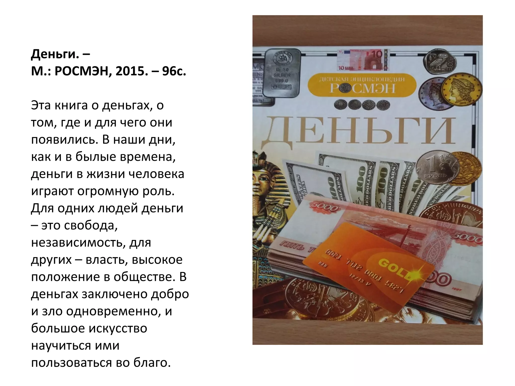 Деньги. –
М.: РОСМЭН, 2015. – 96с.
Эта книга о деньгах, о
том, где и для чего они
появились. В наши дни,
как и в былые времена,
деньги в жизни человека
играют огромную роль.
Для одних людей деньги
– это свобода,
независимость, для
других – власть, высокое
положение в обществе. В
деньгах заключено добро
и зло одновременно, и
большое искусство
научиться ими
пользоваться во благо.
 