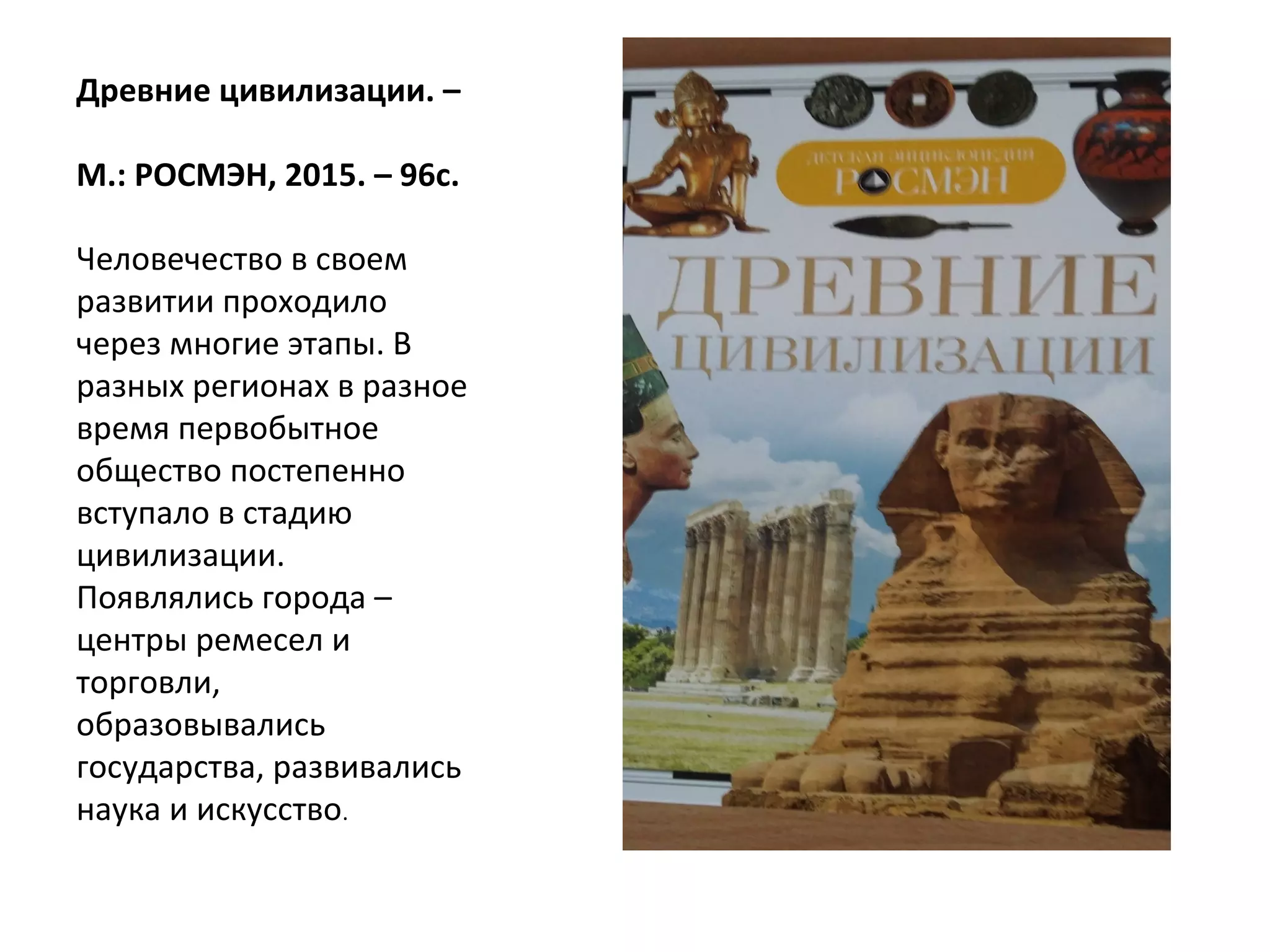 Древние цивилизации. –
М.: РОСМЭН, 2015. – 96с.
Человечество в своем
развитии проходило
через многие этапы. В
разных регионах в разное
время первобытное
общество постепенно
вступало в стадию
цивилизации.
Появлялись города –
центры ремесел и
торговли,
образовывались
государства, развивались
наука и искусство.
 