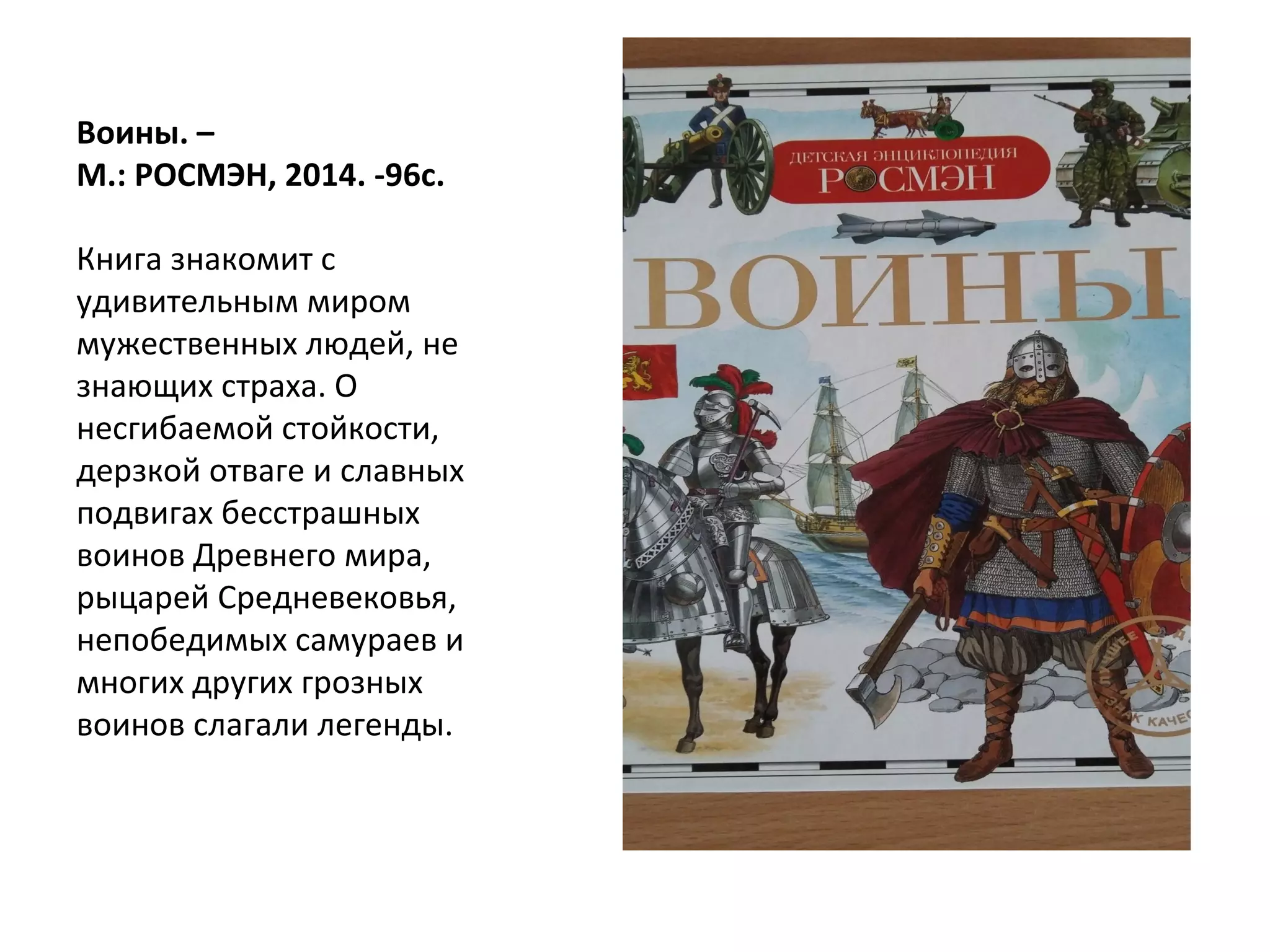 Воины. –
М.: РОСМЭН, 2014. -96с.
Книга знакомит с
удивительным миром
мужественных людей, не
знающих страха. О
несгибаемой стойкости,
дерзкой отваге и славных
подвигах бесстрашных
воинов Древнего мира,
рыцарей Средневековья,
непобедимых самураев и
многих других грозных
воинов слагали легенды.
 