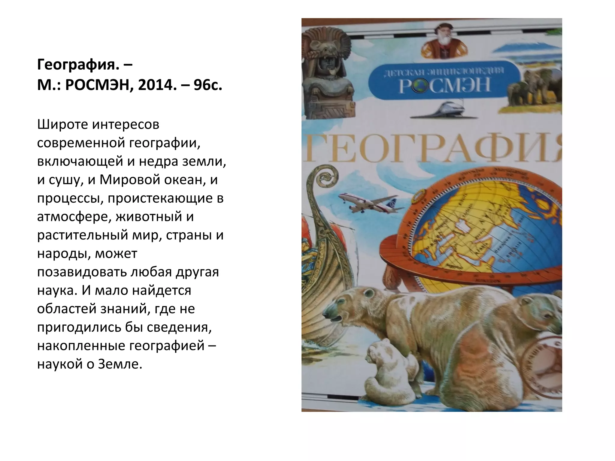 География. –
М.: РОСМЭН, 2014. – 96с.
Широте интересов
современной географии,
включающей и недра земли,
и сушу, и Мировой океан, и
процессы, проистекающие в
атмосфере, животный и
растительный мир, страны и
народы, может
позавидовать любая другая
наука. И мало найдется
областей знаний, где не
пригодились бы сведения,
накопленные географией –
наукой о Земле.
 