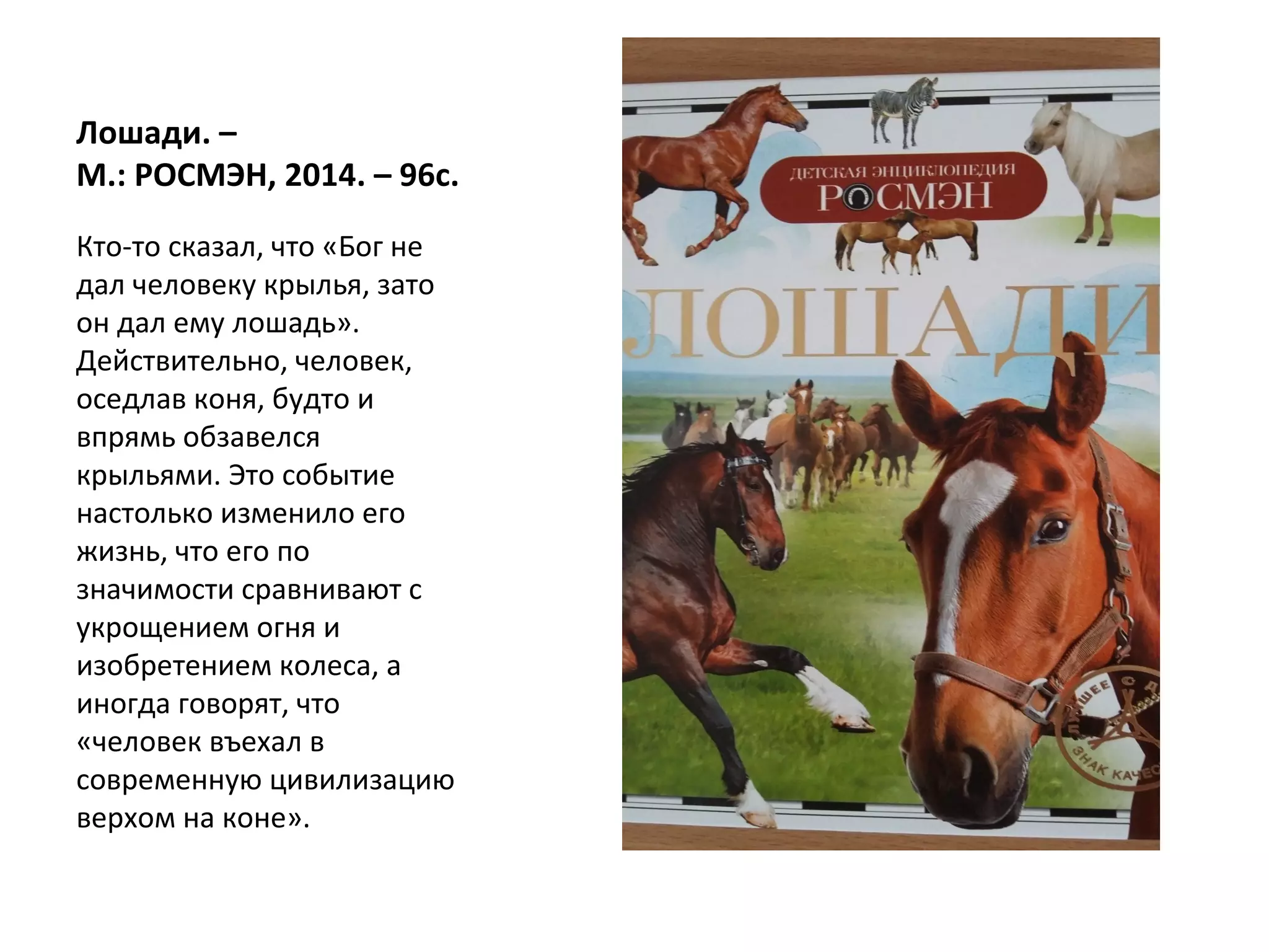 Лошади. –
М.: РОСМЭН, 2014. – 96с.
Кто-то сказал, что «Бог не
дал человеку крылья, зато
он дал ему лошадь».
Действительно, человек,
оседлав коня, будто и
впрямь обзавелся
крыльями. Это событие
настолько изменило его
жизнь, что его по
значимости сравнивают с
укрощением огня и
изобретением колеса, а
иногда говорят, что
«человек въехал в
современную цивилизацию
верхом на коне».
 
