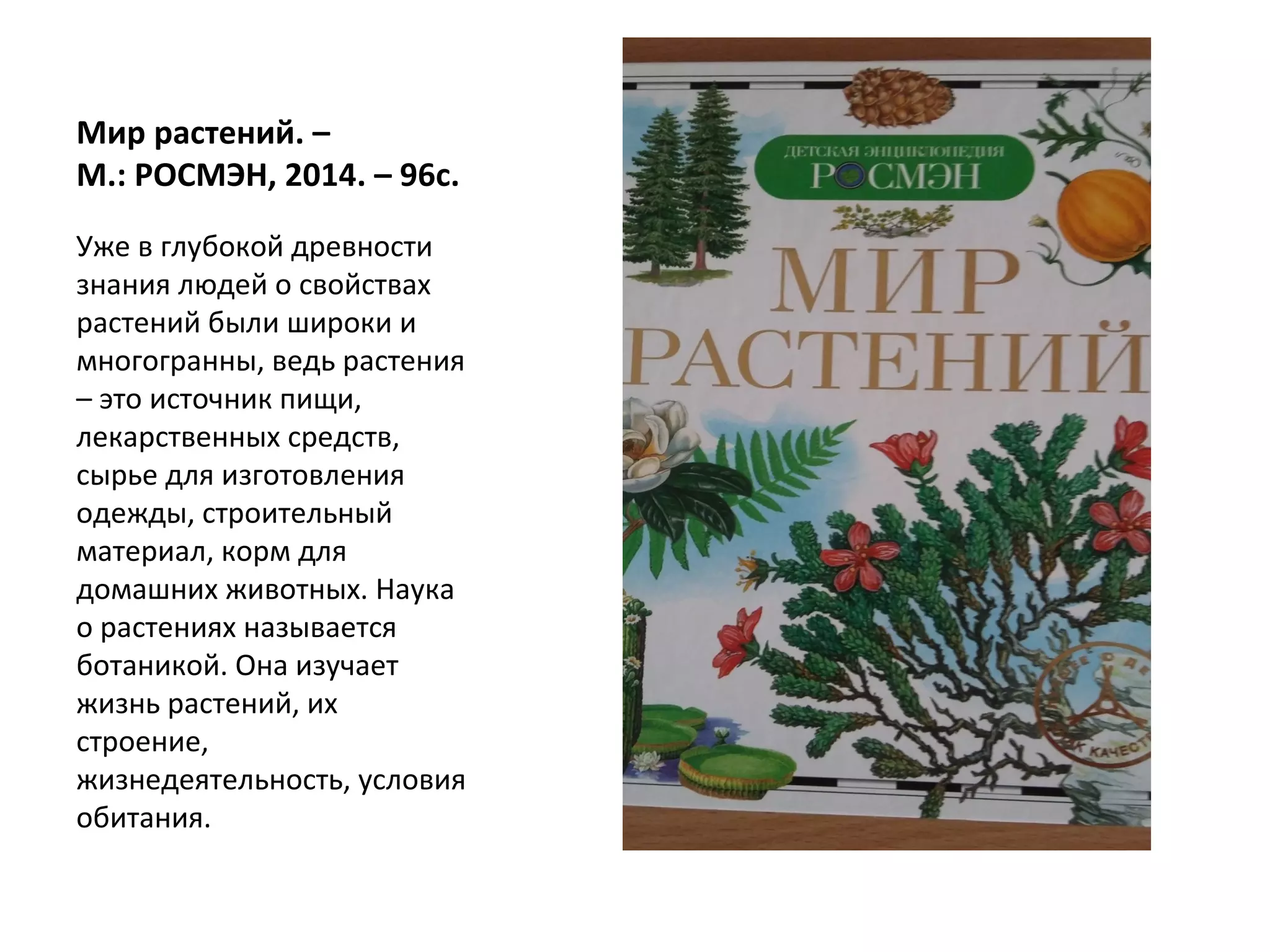 Мир растений. –
М.: РОСМЭН, 2014. – 96с.
Уже в глубокой древности
знания людей о свойствах
растений были широки и
многогранны, ведь растения
– это источник пищи,
лекарственных средств,
сырье для изготовления
одежды, строительный
материал, корм для
домашних животных. Наука
о растениях называется
ботаникой. Она изучает
жизнь растений, их
строение,
жизнедеятельность, условия
обитания.
 