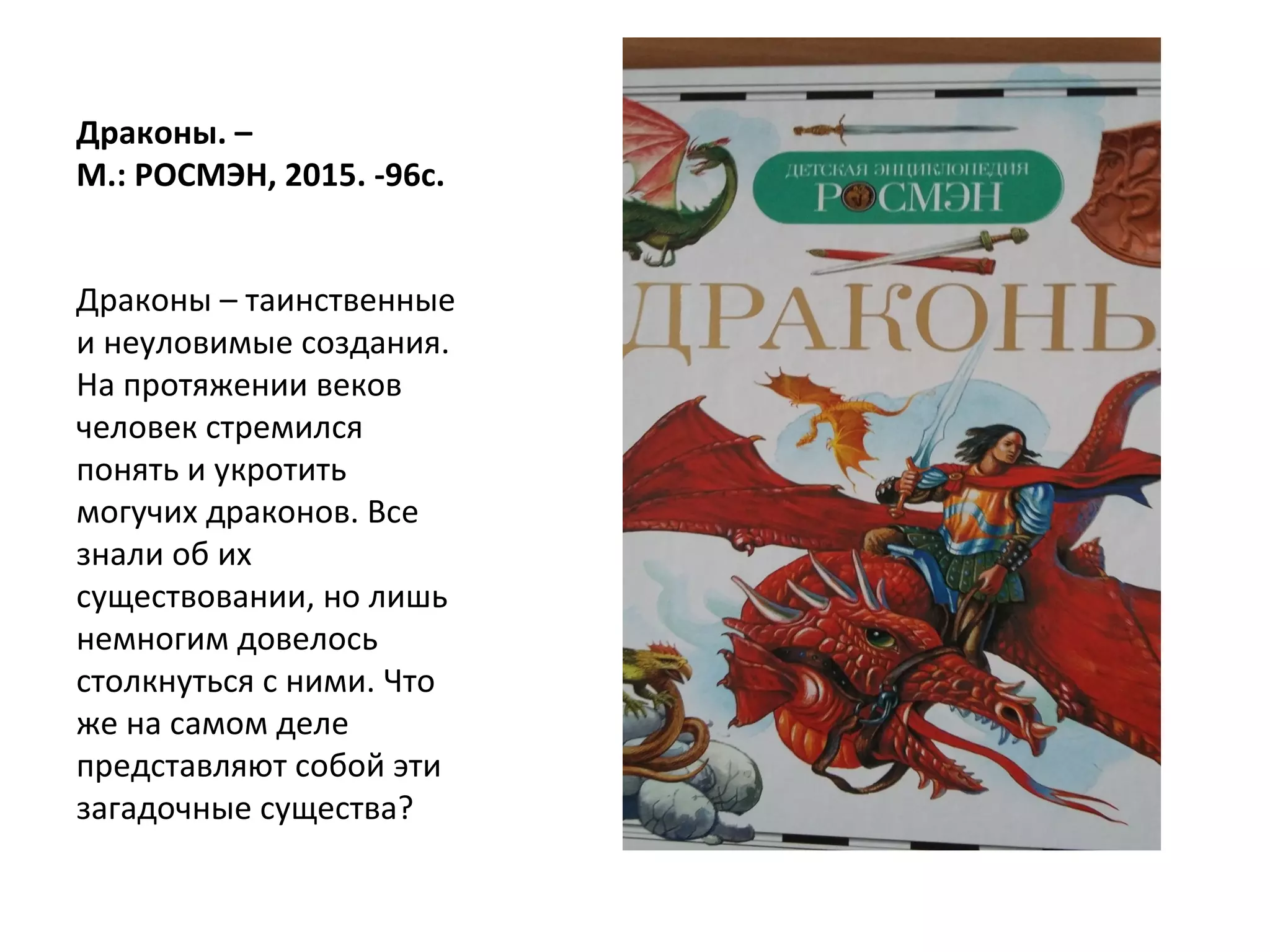 Драконы. –
М.: РОСМЭН, 2015. -96с.
Драконы – таинственные
и неуловимые создания.
На протяжении веков
человек стремился
понять и укротить
могучих драконов. Все
знали об их
существовании, но лишь
немногим довелось
столкнуться с ними. Что
же на самом деле
представляют собой эти
загадочные существа?
 