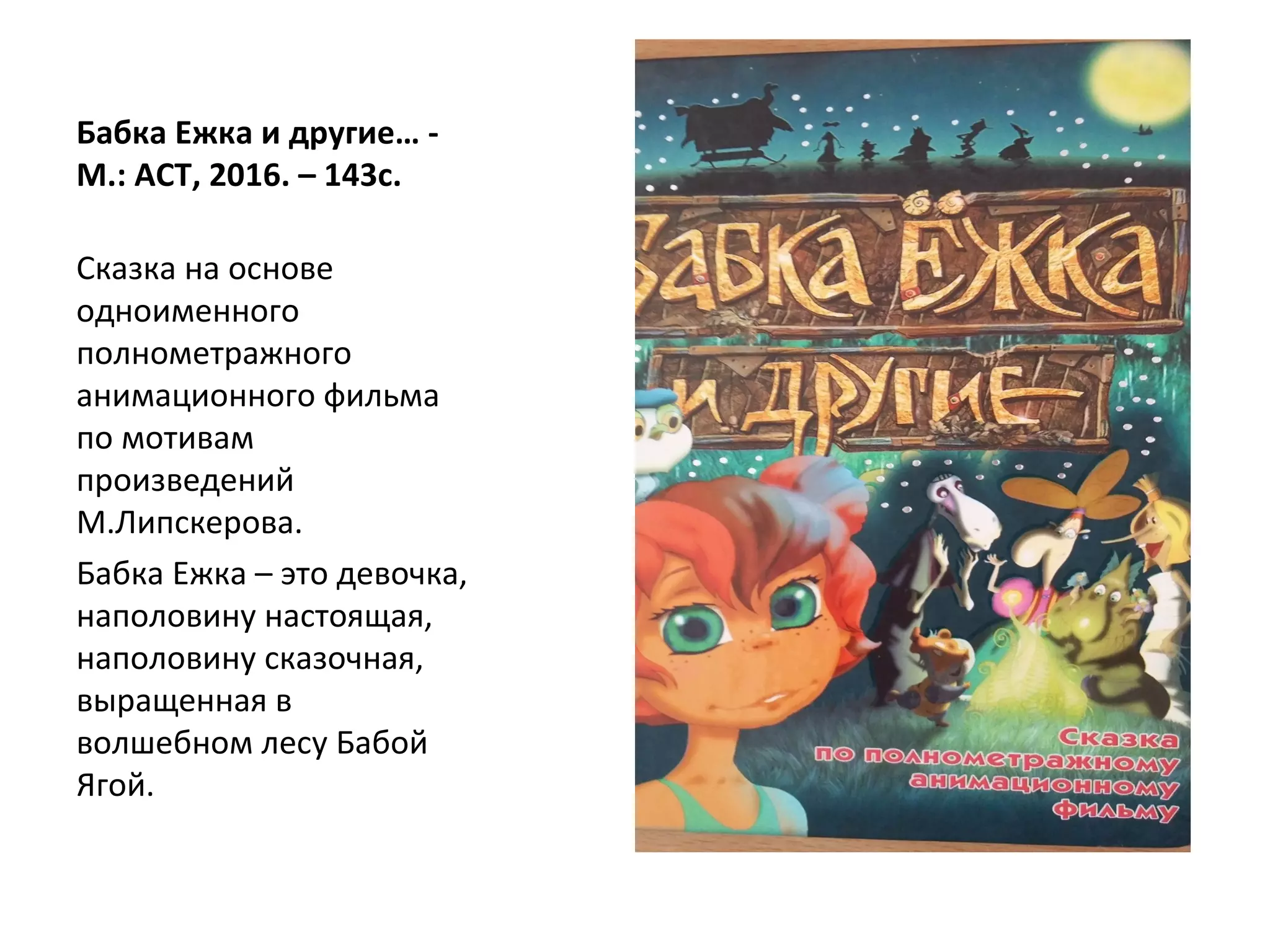 Бабка Ежка и другие… -
М.: АСТ, 2016. – 143с.
Сказка на основе
одноименного
полнометражного
анимационного фильма
по мотивам
произведений
М.Липскерова.
Бабка Ежка – это девочка,
наполовину настоящая,
наполовину сказочная,
выращенная в
волшебном лесу Бабой
Ягой.
 
