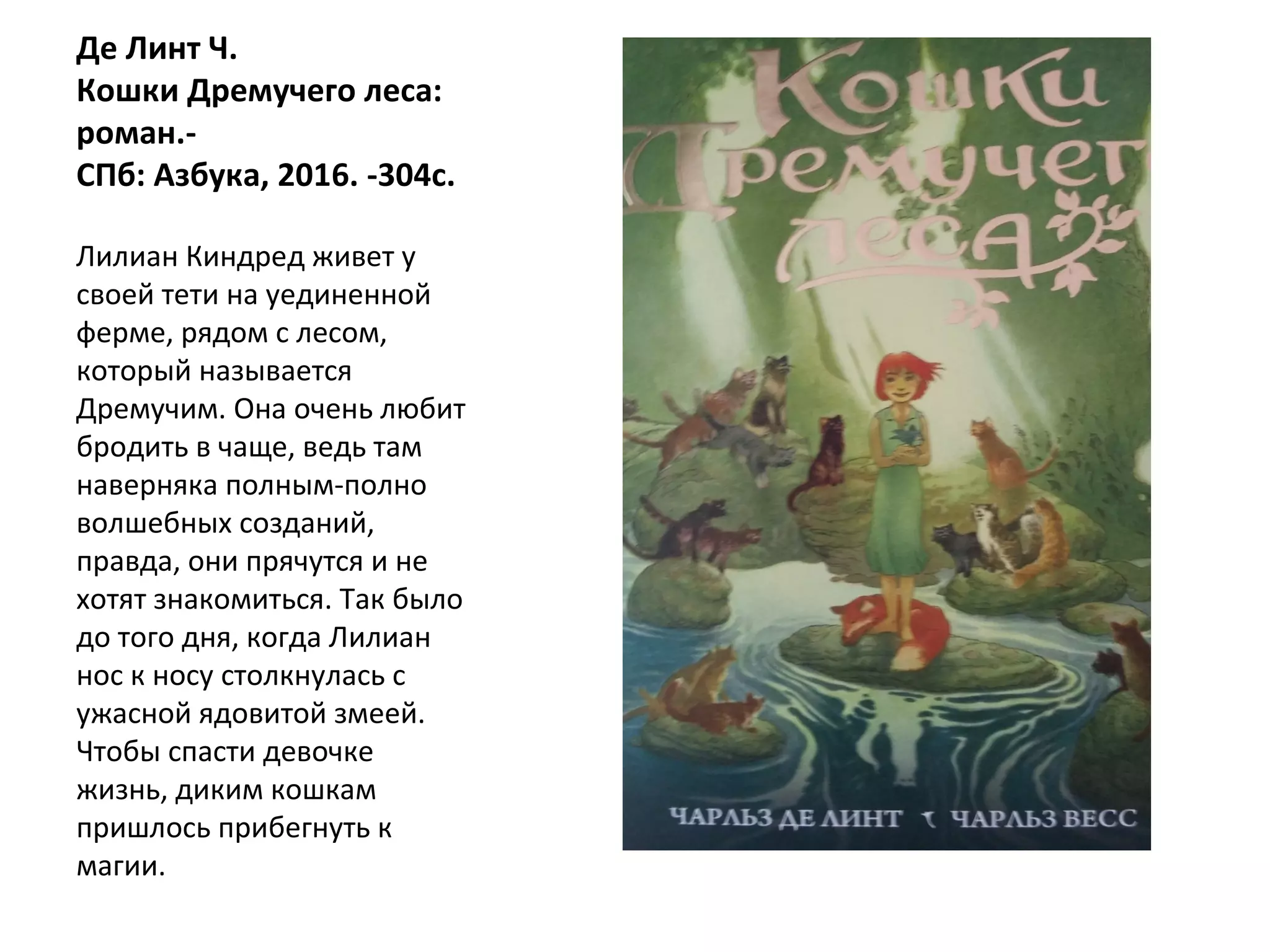 Де Линт Ч.
Кошки Дремучего леса:
роман.-
СПб: Азбука, 2016. -304с.
Лилиан Киндред живет у
своей тети на уединенной
ферме, рядом с лесом,
который называется
Дремучим. Она очень любит
бродить в чаще, ведь там
наверняка полным-полно
волшебных созданий,
правда, они прячутся и не
хотят знакомиться. Так было
до того дня, когда Лилиан
нос к носу столкнулась с
ужасной ядовитой змеей.
Чтобы спасти девочке
жизнь, диким кошкам
пришлось прибегнуть к
магии.
 
