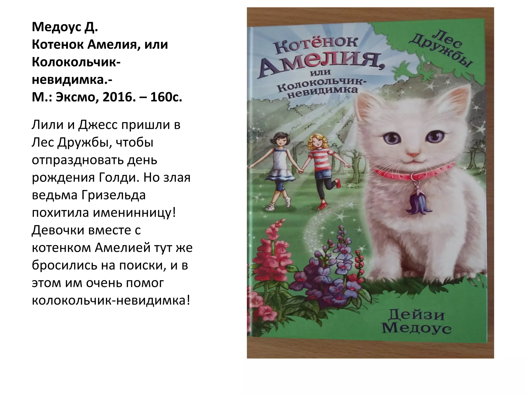 Медоус Д.
Котенок Амелия, или
Колокольчик-
невидимка.-
М.: Эксмо, 2016. – 160с.
Лили и Джесс пришли в
Лес Дружбы, чтобы
отпраздновать день
рождения Голди. Но злая
ведьма Гризельда
похитила именинницу!
Девочки вместе с
котенком Амелией тут же
бросились на поиски, и в
этом им очень помог
колокольчик-невидимка!
 