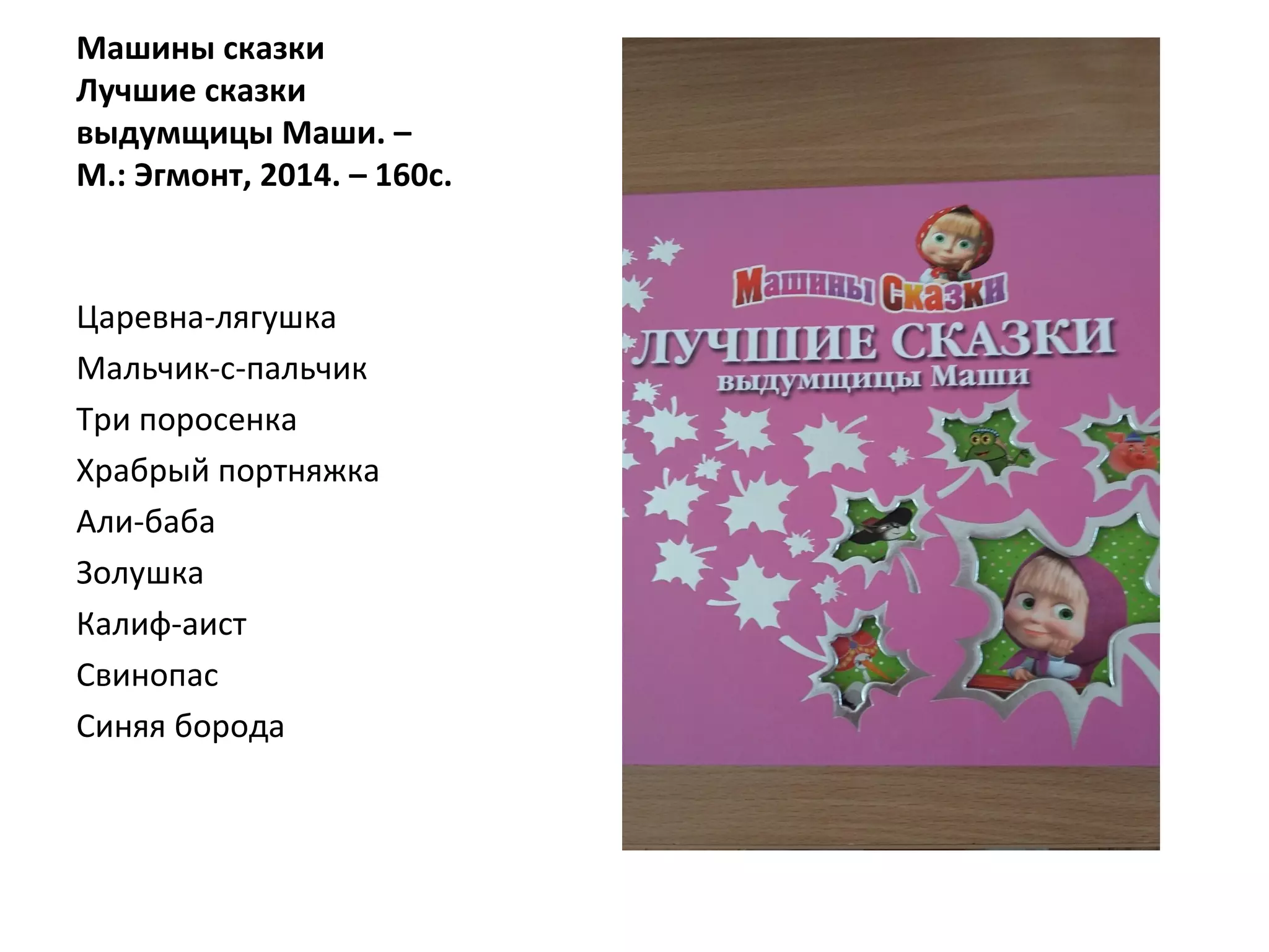 Машины сказки
Лучшие сказки
выдумщицы Маши. –
М.: Эгмонт, 2014. – 160с.
Царевна-лягушка
Мальчик-с-пальчик
Три поросенка
Храбрый портняжка
Али-баба
Золушка
Калиф-аист
Свинопас
Синяя борода
 
