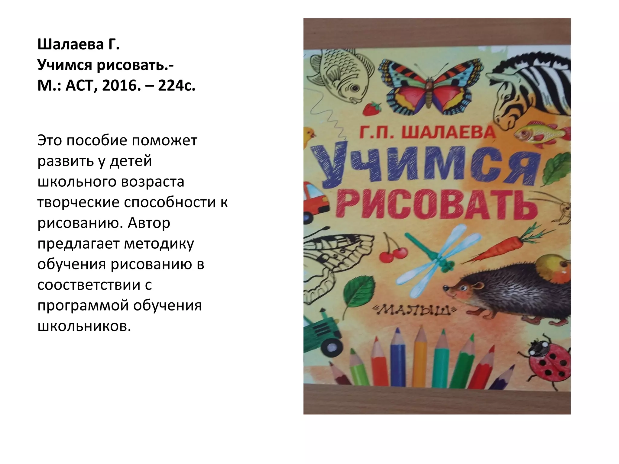 Шалаева Г.
Учимся рисовать.-
М.: АСТ, 2016. – 224с.
Это пособие поможет
развить у детей
школьного возраста
творческие способности к
рисованию. Автор
предлагает методику
обучения рисованию в
соостветствии с
программой обучения
школьников.
 