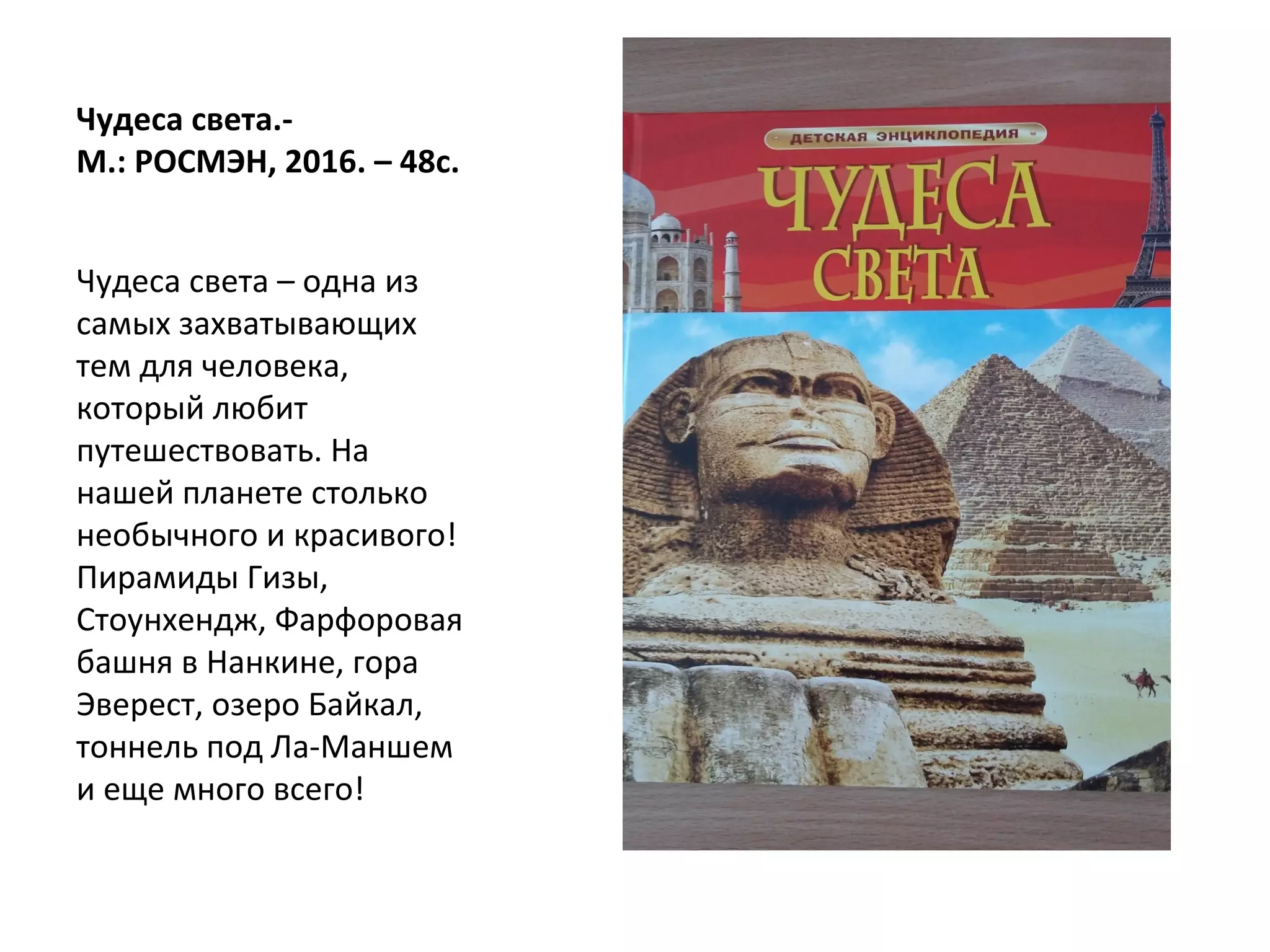 Чудеса света.-
М.: РОСМЭН, 2016. – 48с.
Чудеса света – одна из
самых захватывающих
тем для человека,
который любит
путешествовать. На
нашей планете столько
необычного и красивого!
Пирамиды Гизы,
Стоунхендж, Фарфоровая
башня в Нанкине, гора
Эверест, озеро Байкал,
тоннель под Ла-Маншем
и еще много всего!
 