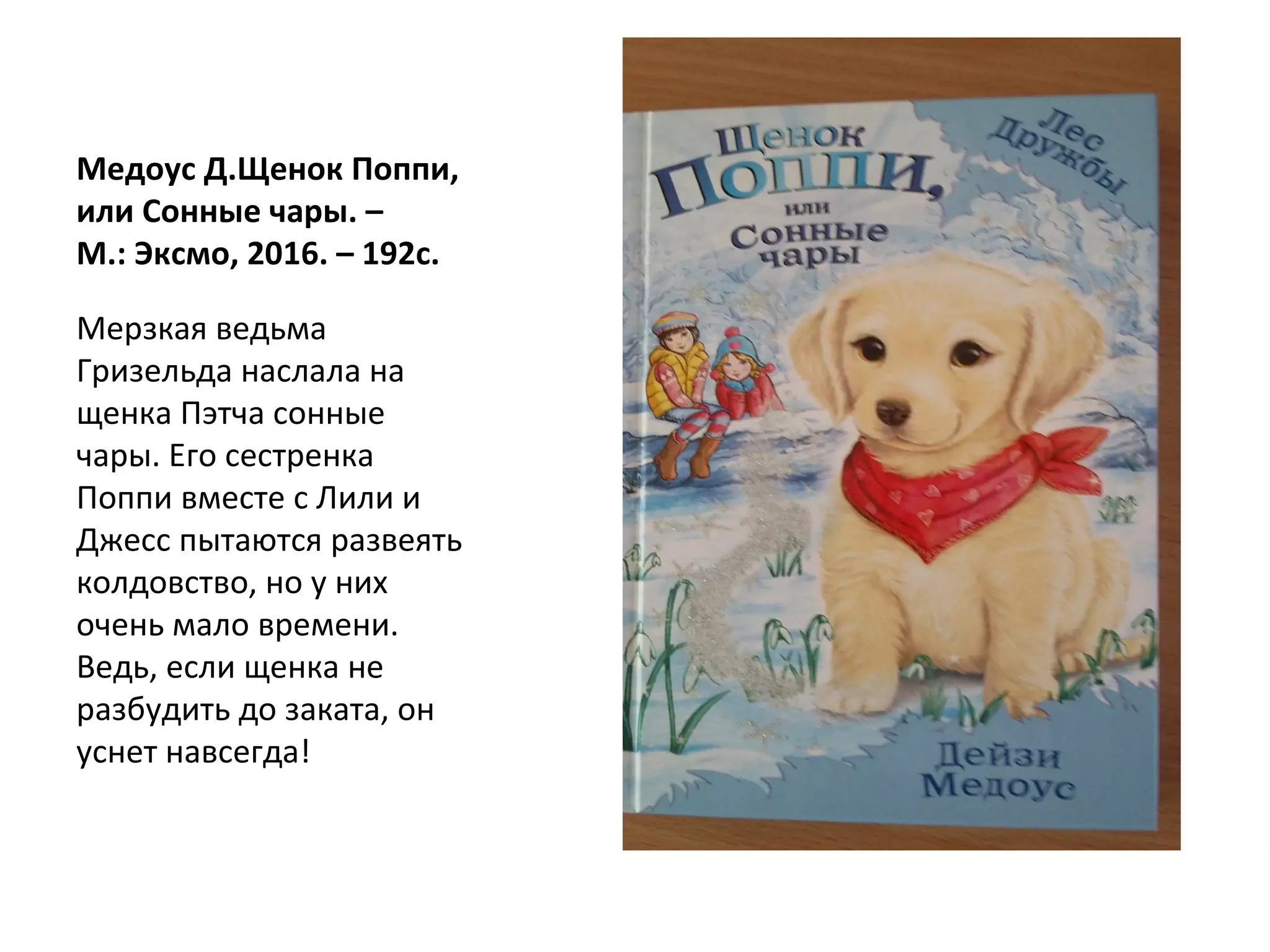 Медоус Д.Щенок Поппи,
или Сонные чары. –
М.: Эксмо, 2016. – 192с.
Мерзкая ведьма
Гризельда наслала на
щенка Пэтча сонные
чары. Его сестренка
Поппи вместе с Лили и
Джесс пытаются развеять
колдовство, но у них
очень мало времени.
Ведь, если щенка не
разбудить до заката, он
уснет навсегда!
 