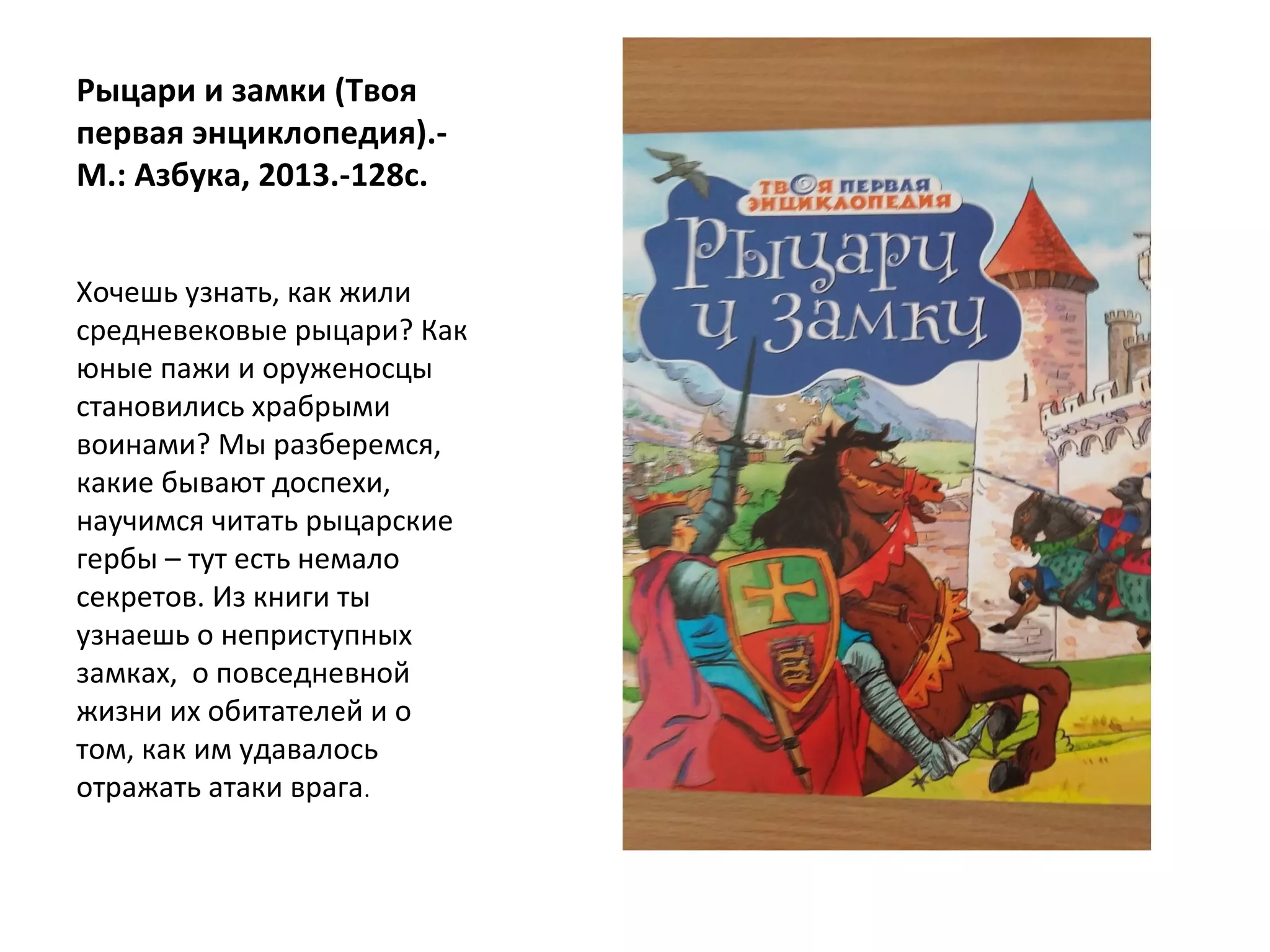 Рыцари и замки (Твоя
первая энциклопедия).-
М.: Азбука, 2013.-128с.
Хочешь узнать, как жили
средневековые рыцари? Как
юные пажи и оруженосцы
становились храбрыми
воинами? Мы разберемся,
какие бывают доспехи,
научимся читать рыцарские
гербы – тут есть немало
секретов. Из книги ты
узнаешь о неприступных
замках, о повседневной
жизни их обитателей и о
том, как им удавалось
отражать атаки врага.
 