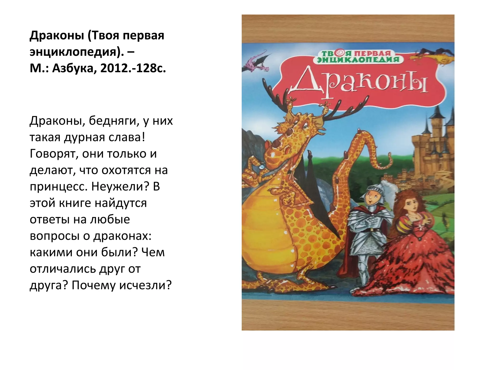 Драконы (Твоя первая
энциклопедия). –
М.: Азбука, 2012.-128с.
Драконы, бедняги, у них
такая дурная слава!
Говорят, они только и
делают, что охотятся на
принцесс. Неужели? В
этой книге найдутся
ответы на любые
вопросы о драконах:
какими они были? Чем
отличались друг от
друга? Почему исчезли?
 