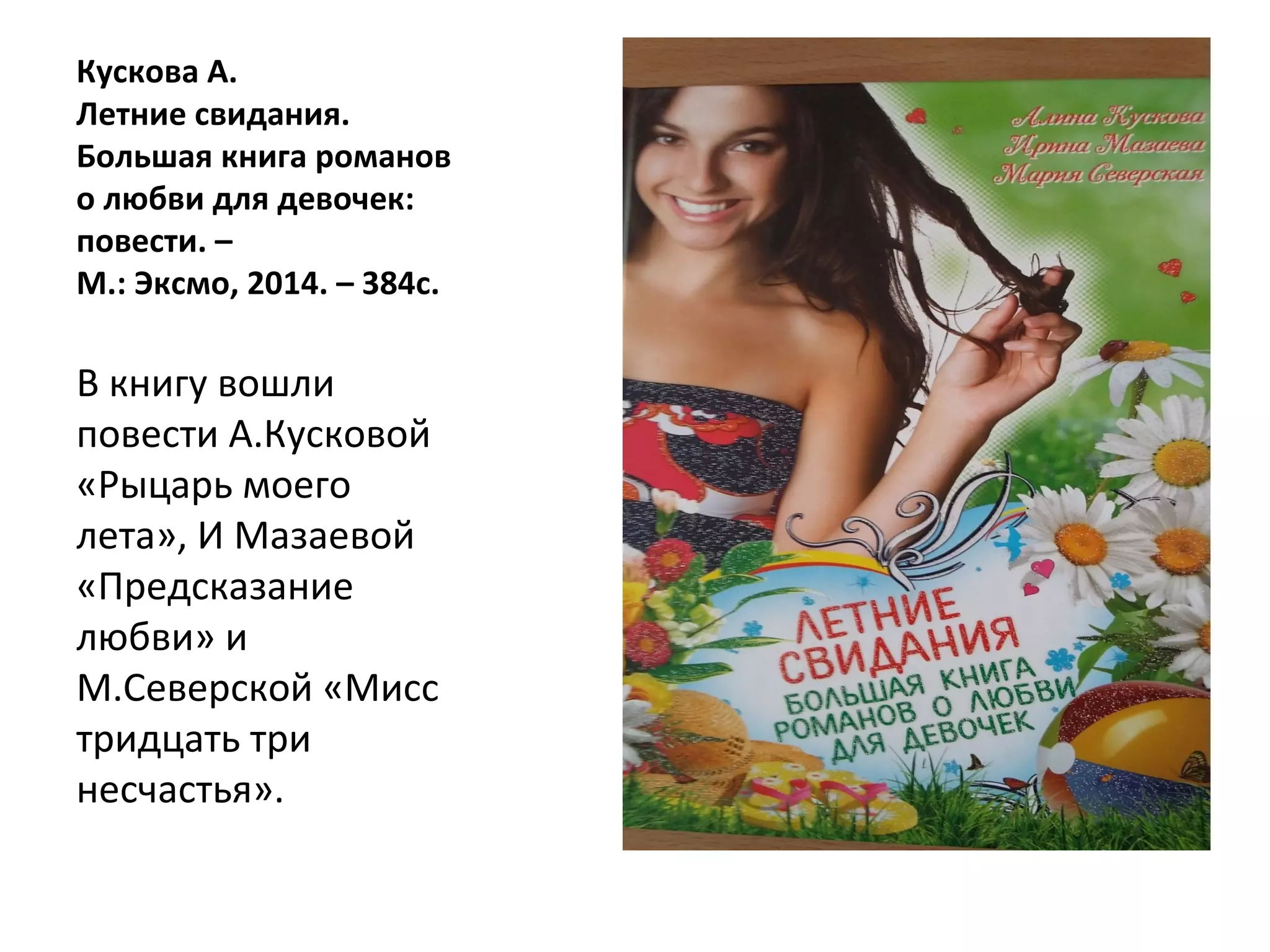 Кускова А.
Летние свидания.
Большая книга романов
о любви для девочек:
повести. –
М.: Эксмо, 2014. – 384с.
В книгу вошли
повести А.Кусковой
«Рыцарь моего
лета», И Мазаевой
«Предсказание
любви» и
М.Северской «Мисс
тридцать три
несчастья».
 
