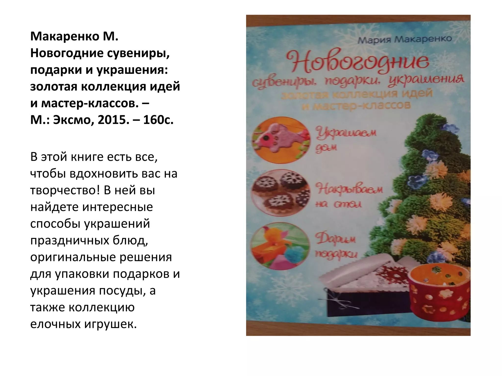 Макаренко М.
Новогодние сувениры,
подарки и украшения:
золотая коллекция идей
и мастер-классов. –
М.: Эксмо, 2015. – 160с.
В этой книге есть все,
чтобы вдохновить вас на
творчество! В ней вы
найдете интересные
способы украшений
праздничных блюд,
оригинальные решения
для упаковки подарков и
украшения посуды, а
также коллекцию
елочных игрушек.
 