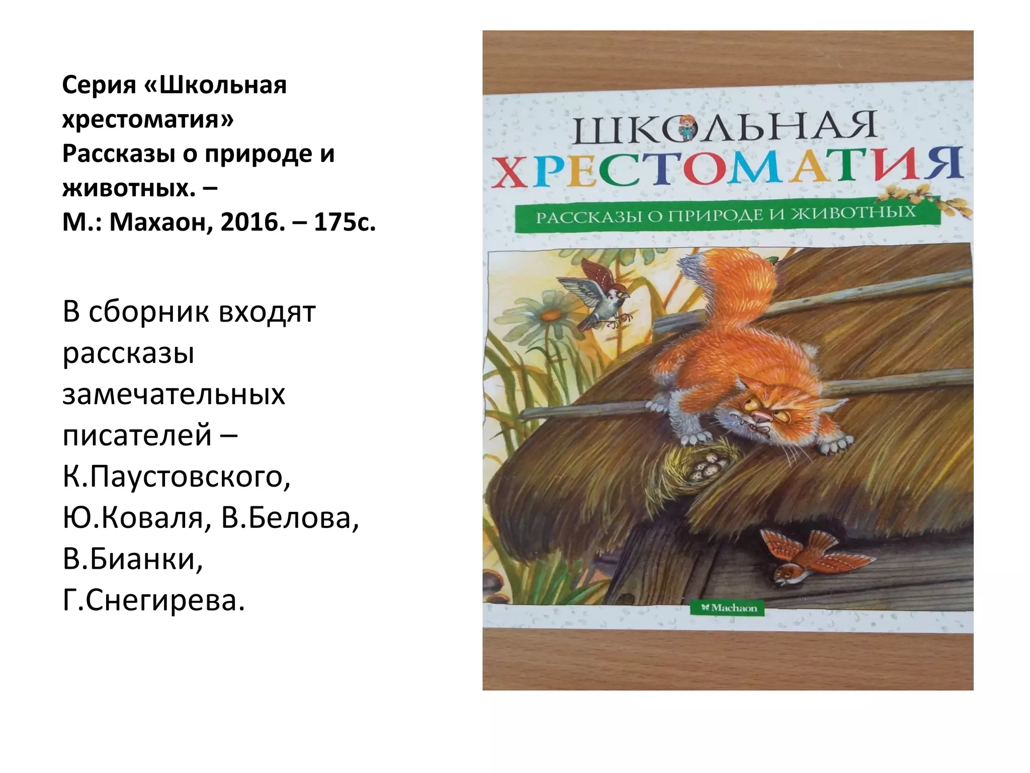 Серия «Школьная
хрестоматия»
Рассказы о природе и
животных. –
М.: Махаон, 2016. – 175с.
В сборник входят
рассказы
замечательных
писателей –
К.Паустовского,
Ю.Коваля, В.Белова,
В.Бианки,
Г.Снегирева.
 